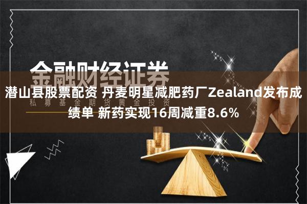 潜山县股票配资 丹麦明星减肥药厂Zealand发布成绩单 新药实现16周减重8.6%