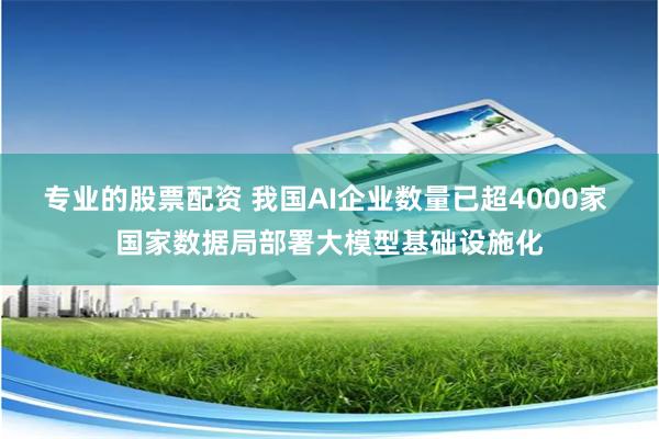 专业的股票配资 我国AI企业数量已超4000家 国家数据局部署大模型基础设施化