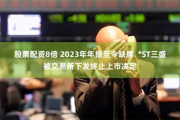 股票配资8倍 2023年年报至今缺席  *ST三盛被交易所下发终止上市决定