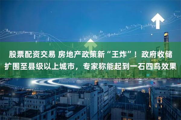 股票配资交易 房地产政策新“王炸”！政府收储扩围至县级以上城市，专家称能起到一石四鸟效果