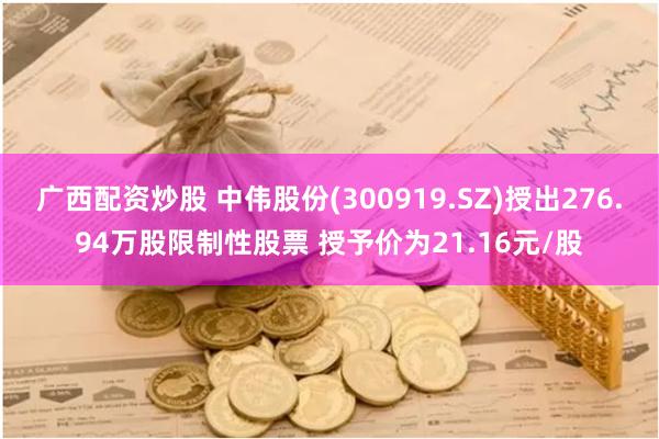 广西配资炒股 中伟股份(300919.SZ)授出276.94万股限制性股票 授予价为21.16元/股