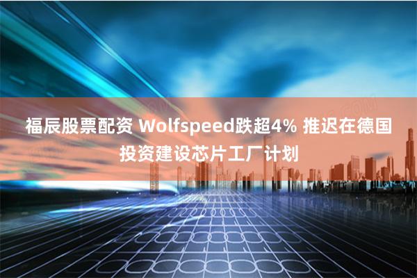 福辰股票配资 Wolfspeed跌超4% 推迟在德国投资建设芯片工厂计划