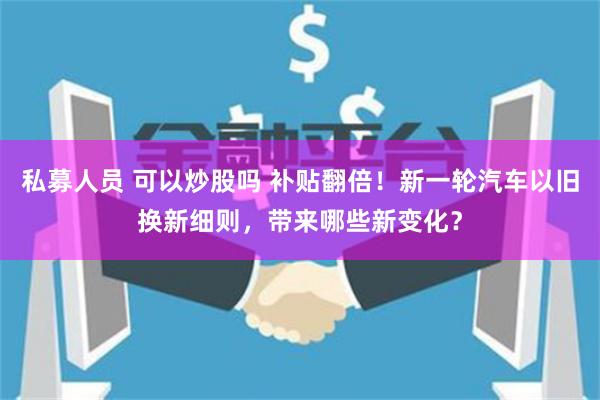 私募人员 可以炒股吗 补贴翻倍！新一轮汽车以旧换新细则，带来哪些新变化？