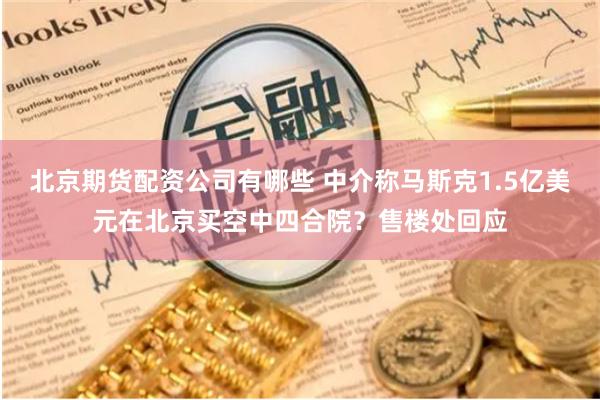 北京期货配资公司有哪些 中介称马斯克1.5亿美元在北京买空中四合院？售楼处回应