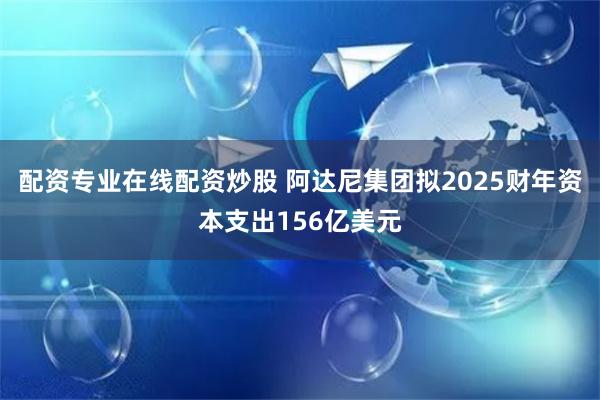 配资专业在线配资炒股 阿达尼集团拟2025财年资本支出156亿美元