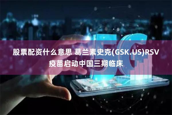 股票配资什么意思 葛兰素史克(GSK.US)RSV疫苗启动中国三期临床