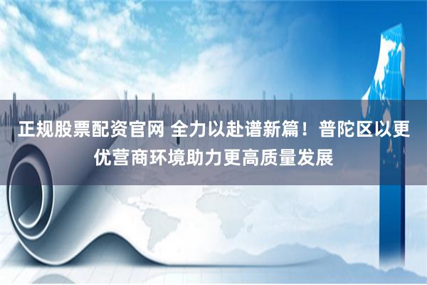 正规股票配资官网 全力以赴谱新篇！普陀区以更优营商环境助力更高质量发展