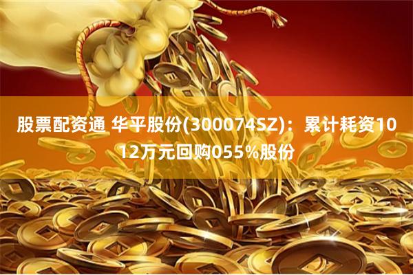 股票配资通 华平股份(300074SZ)：累计耗资1012万元回购055%股份
