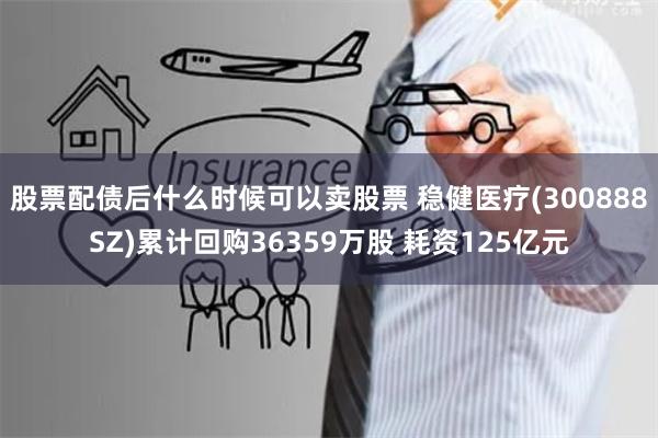 股票配债后什么时候可以卖股票 稳健医疗(300888SZ)累计回购36359万股 耗资125亿元