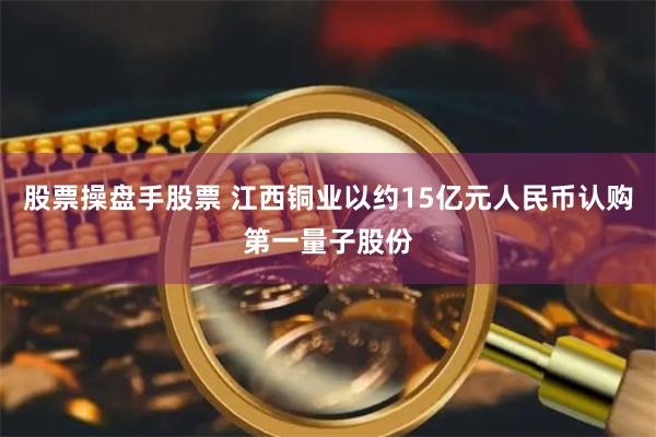 股票操盘手股票 江西铜业以约15亿元人民币认购第一量子股份