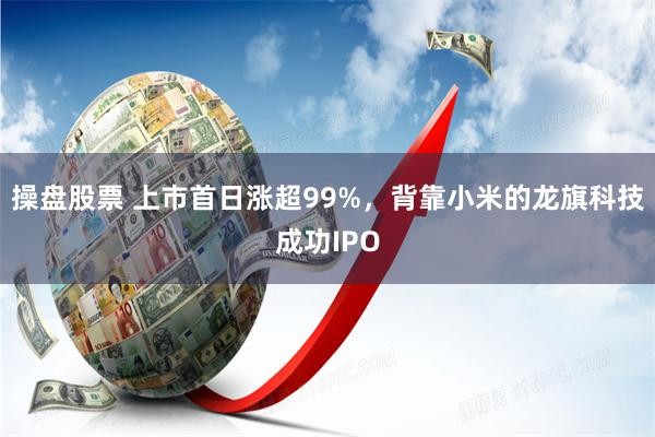 操盘股票 上市首日涨超99%，背靠小米的龙旗科技成功IPO