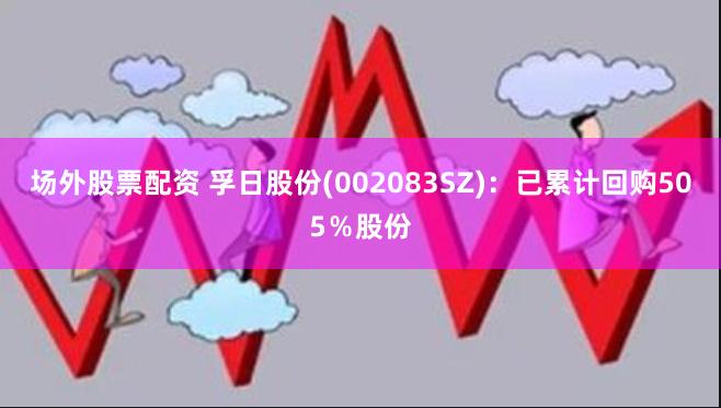 场外股票配资 孚日股份(002083SZ)：已累计回购505％股份