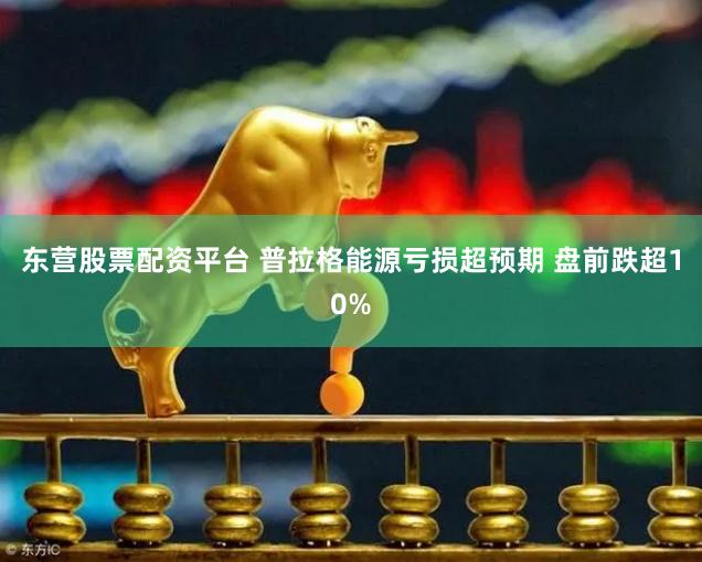 东营股票配资平台 普拉格能源亏损超预期 盘前跌超10%