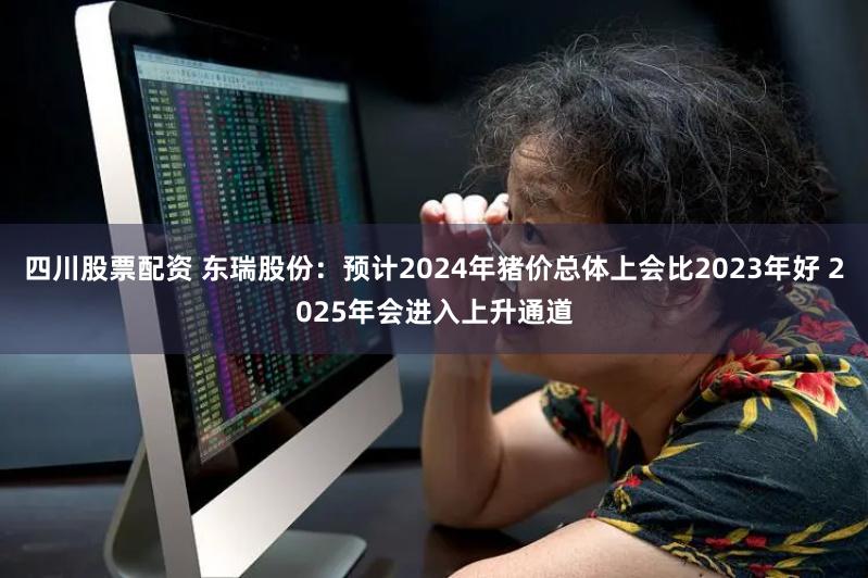 四川股票配资 东瑞股份：预计2024年猪价总体上会比2023年好 2025年会进入上升通道