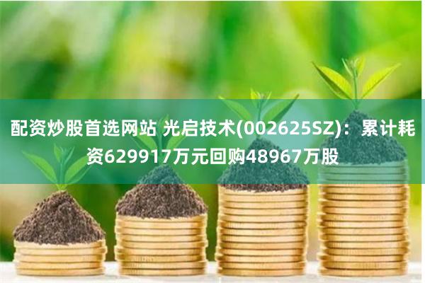 配资炒股首选网站 光启技术(002625SZ)：累计耗资629917万元回购48967万股