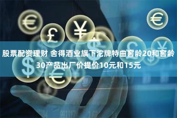 股票配资理财 舍得酒业旗下沱牌特曲窖龄20和窖龄30产品出厂价提价10元和15元