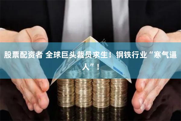 股票配资者 全球巨头裁员求生！钢铁行业“寒气逼人”！