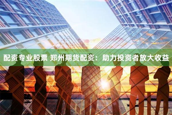 配资专业股票 郑州期货配资：助力投资者放大收益