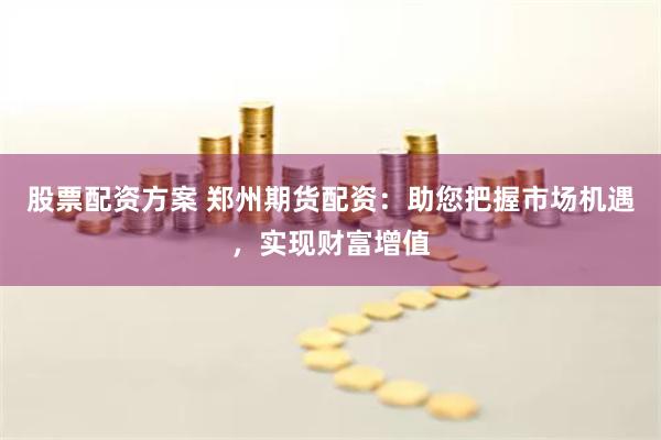 股票配资方案 郑州期货配资：助您把握市场机遇，实现财富增值