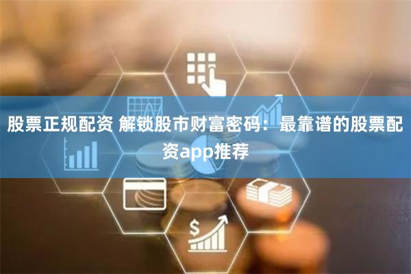 股票正规配资 解锁股市财富密码：最靠谱的股票配资app推荐