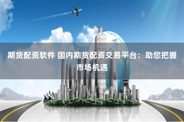 期货配资软件 国内期货配资交易平台：助您把握市场机遇
