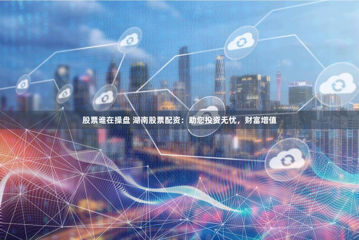 股票谁在操盘 湖南股票配资：助您投资无忧，财富增值