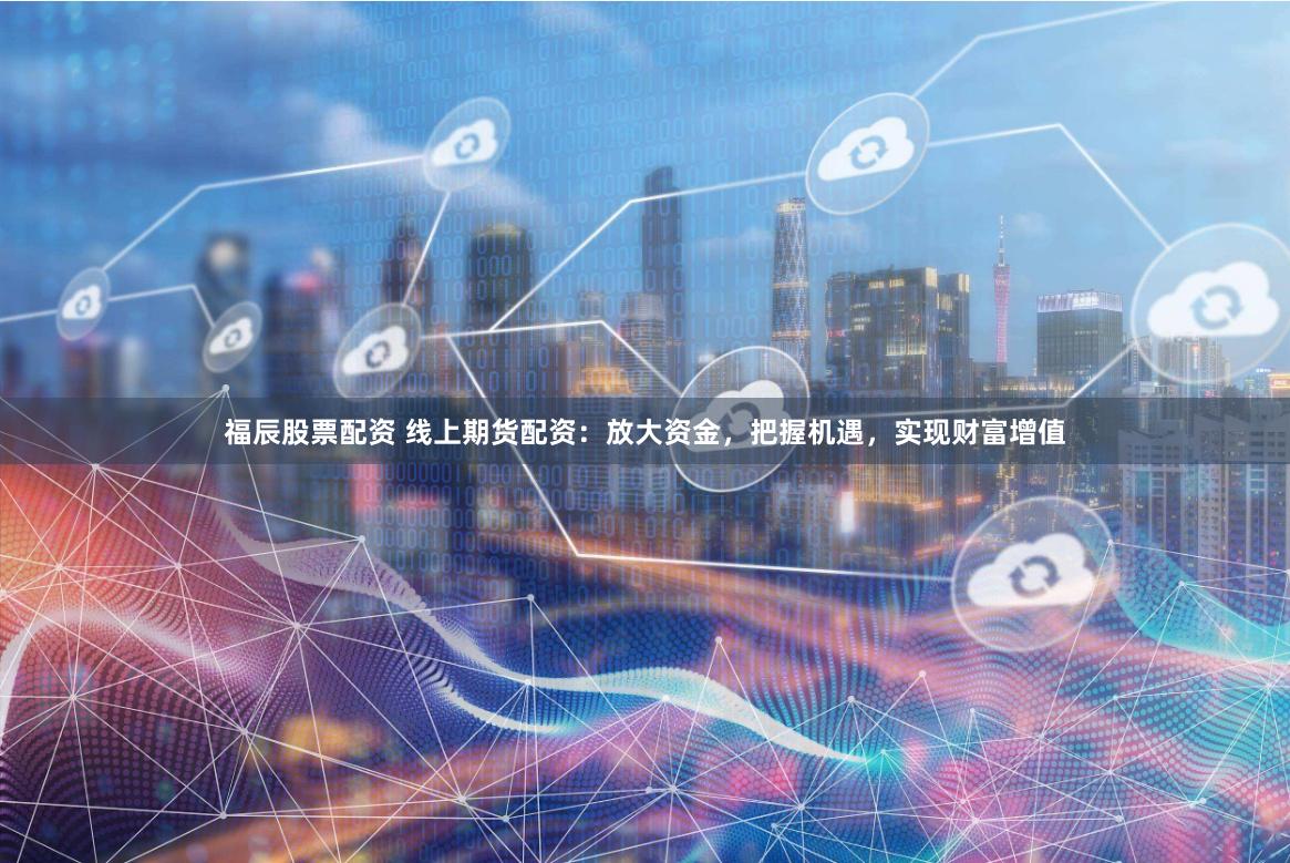 福辰股票配资 线上期货配资：放大资金，把握机遇，实现财富增值