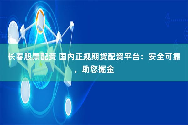长春股票配资 国内正规期货配资平台：安全可靠，助您掘金