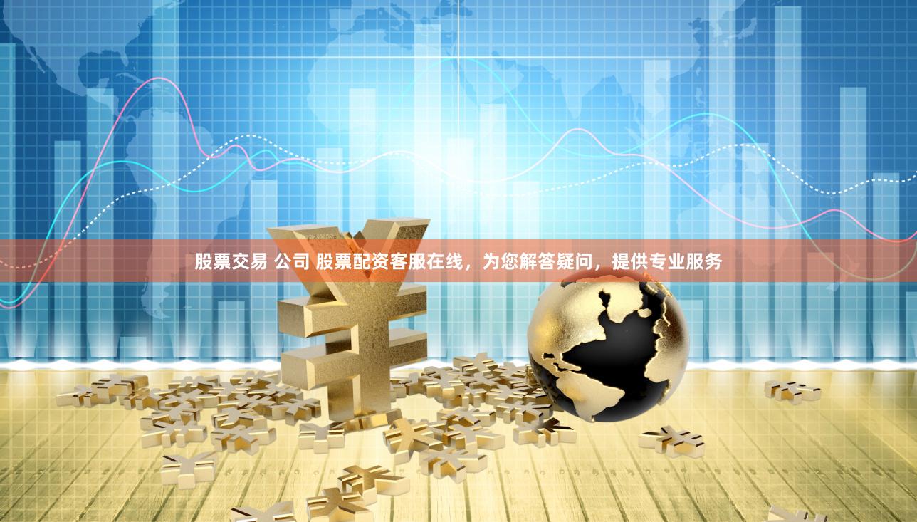 股票交易 公司 股票配资客服在线，为您解答疑问，提供专业服务