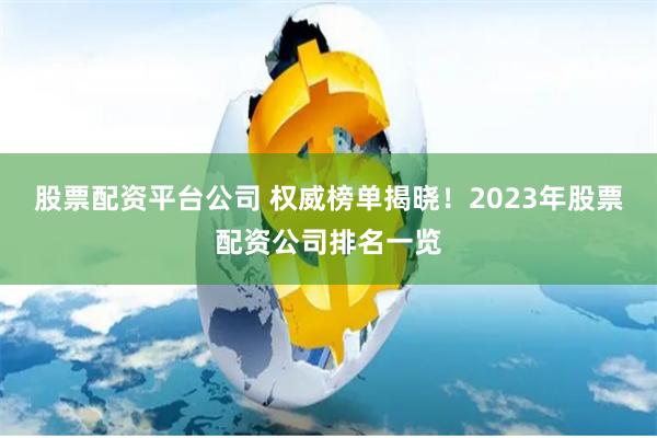 股票配资平台公司 权威榜单揭晓！2023年股票配资公司排名一览