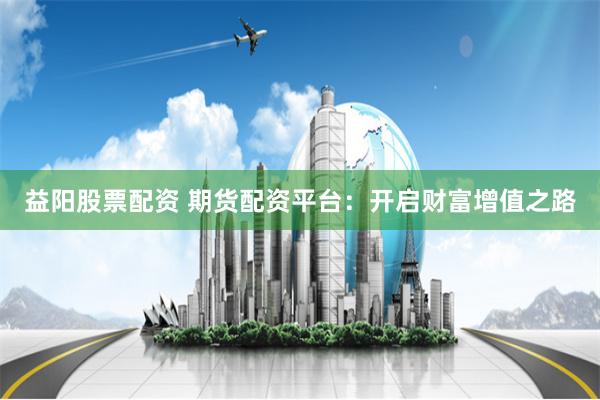 益阳股票配资 期货配资平台：开启财富增值之路