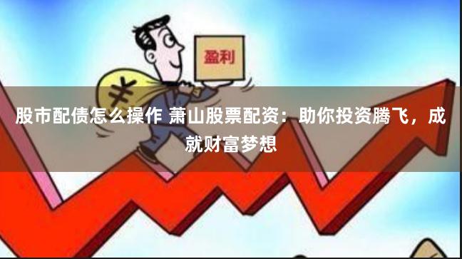 股市配债怎么操作 萧山股票配资：助你投资腾飞，成就财富梦想