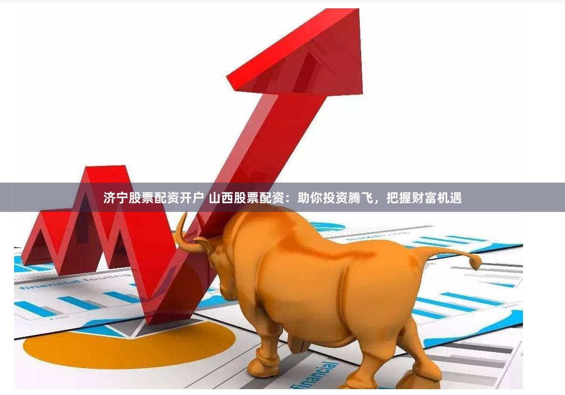 济宁股票配资开户 山西股票配资：助你投资腾飞，把握财富机遇