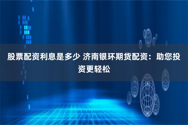 股票配资利息是多少 济南银环期货配资：助您投资更轻松
