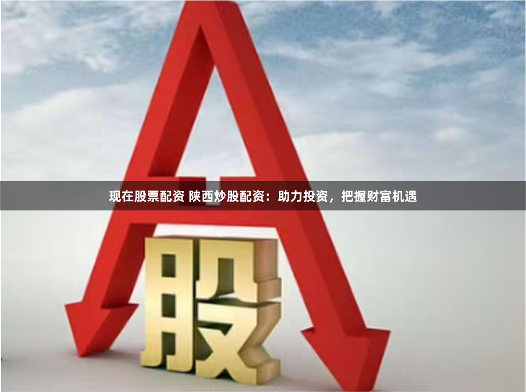 现在股票配资 陕西炒股配资：助力投资，把握财富机遇