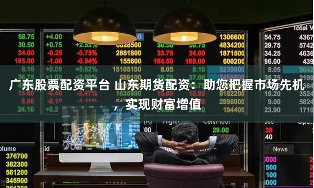 广东股票配资平台 山东期货配资：助您把握市场先机，实现财富增值