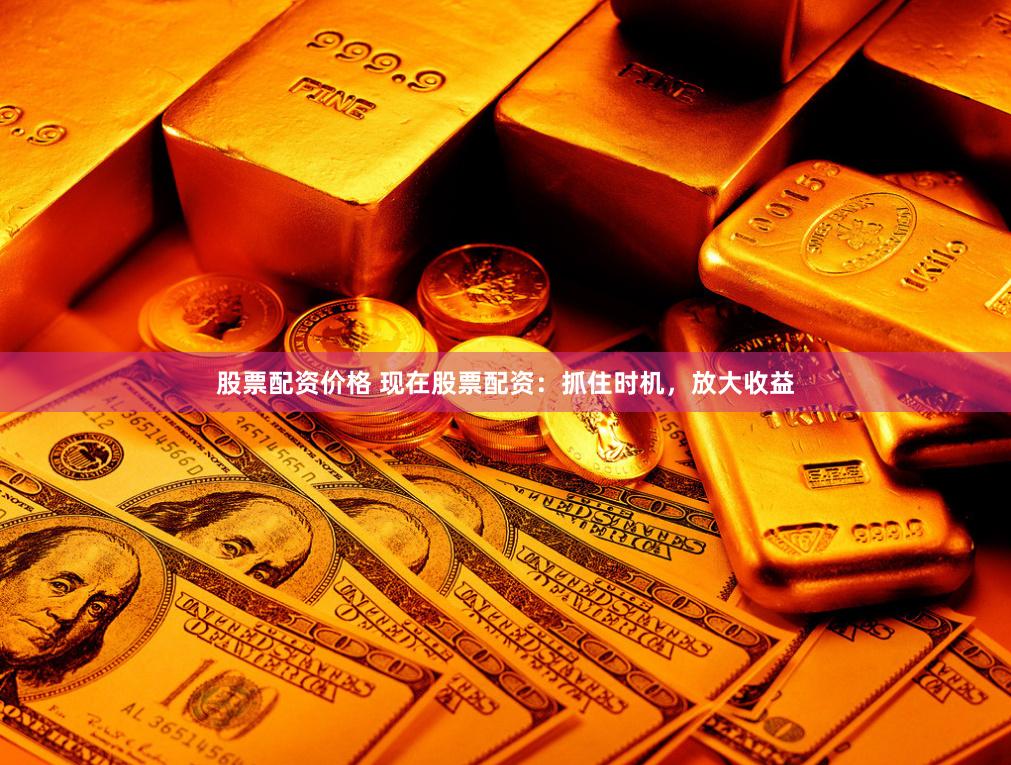 股票配资价格 现在股票配资：抓住时机，放大收益