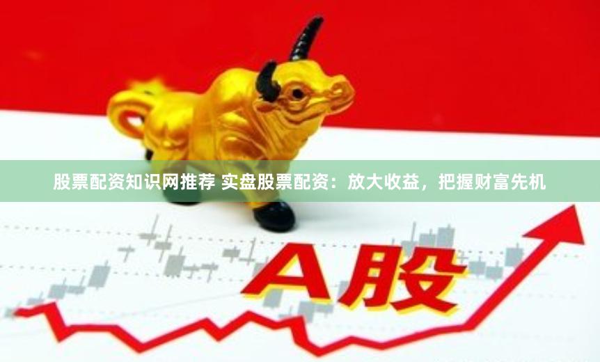 股票配资知识网推荐 实盘股票配资：放大收益，把握财富先机
