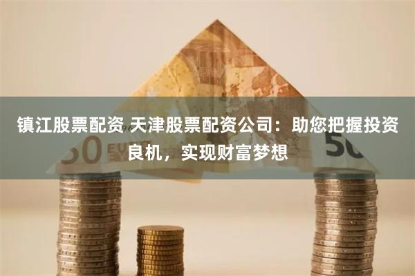 镇江股票配资 天津股票配资公司：助您把握投资良机，实现财富梦想
