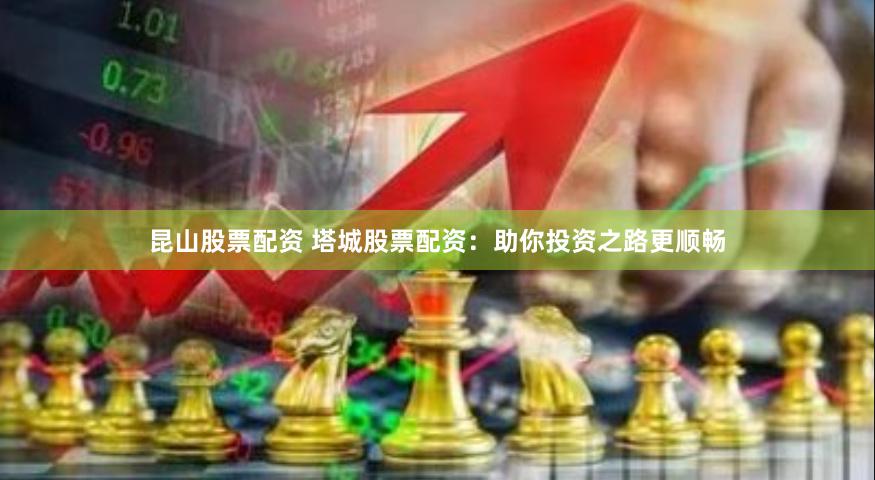 昆山股票配资 塔城股票配资：助你投资之路更顺畅