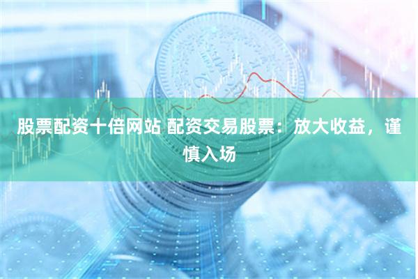 股票配资十倍网站 配资交易股票：放大收益，谨慎入场