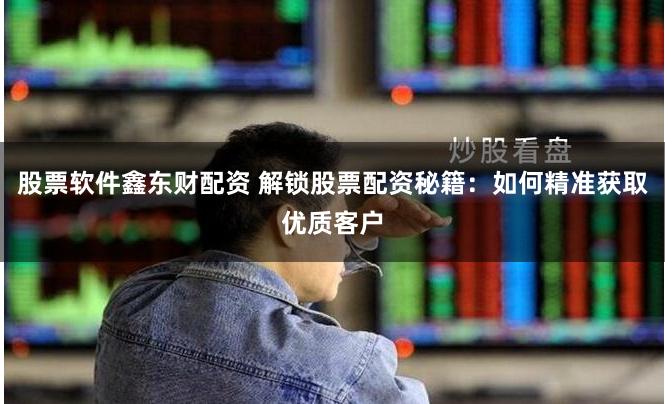 股票软件鑫东财配资 解锁股票配资秘籍：如何精准获取优质客户