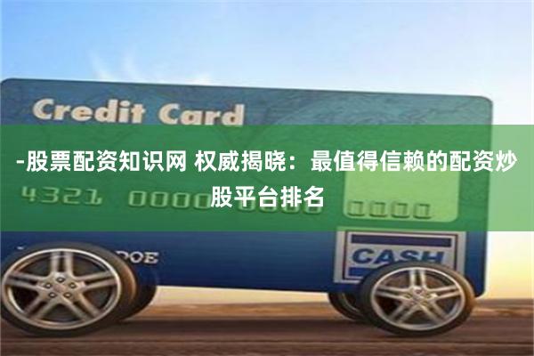 -股票配资知识网 权威揭晓：最值得信赖的配资炒股平台排名