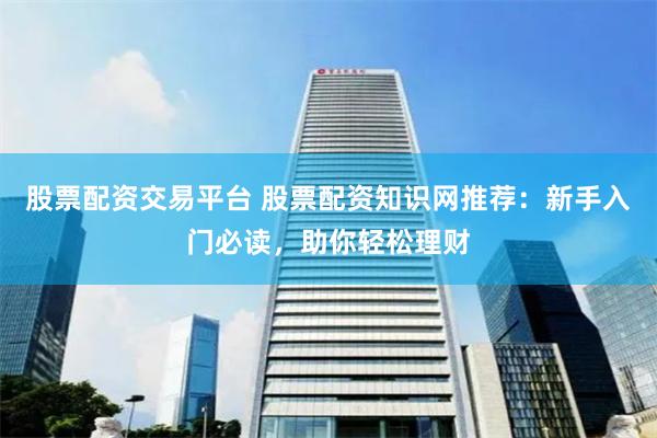 股票配资交易平台 股票配资知识网推荐：新手入门必读，助你轻松理财