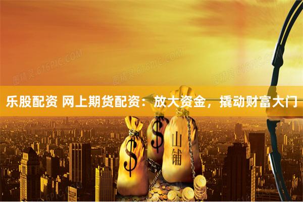 乐股配资 网上期货配资：放大资金，撬动财富大门