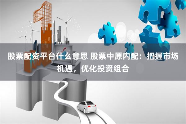 股票配资平台什么意思 股票中原内配：把握市场机遇，优化投资组合
