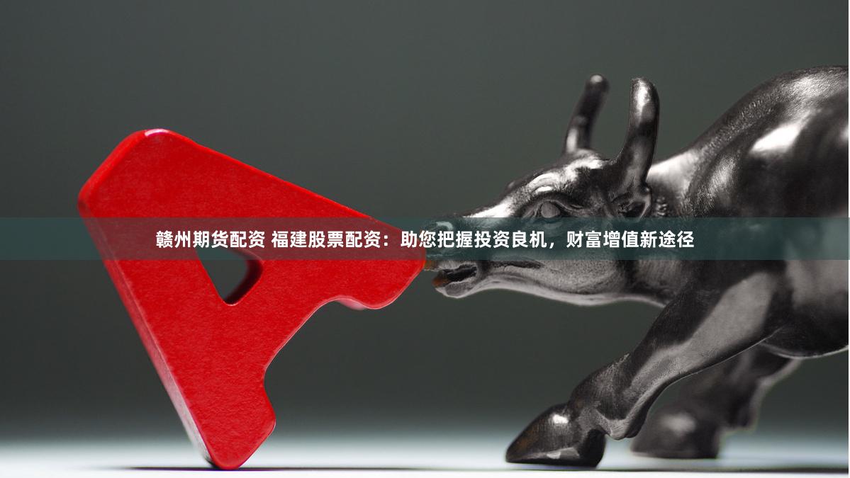 赣州期货配资 福建股票配资：助您把握投资良机，财富增值新途径