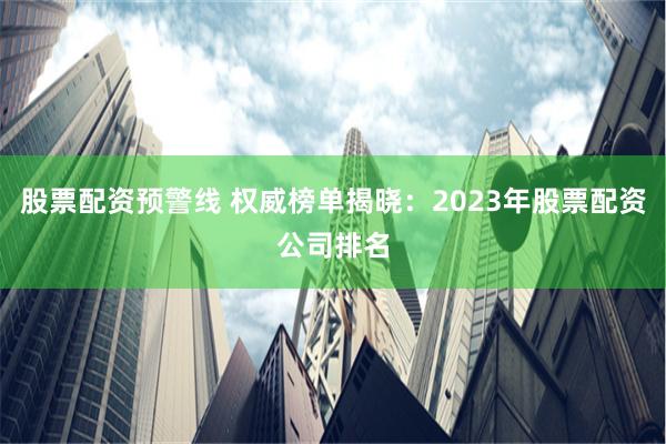 股票配资预警线 权威榜单揭晓：2023年股票配资公司排名